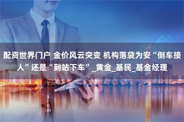 配资世界门户 金价风云突变 机构落袋为安“倒车接人”还是“到站下车”_黄金_基民_基金经理