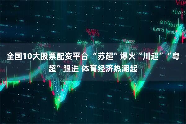 全国10大股票配资平台 “苏超”爆火“川超”“粤超”跟进 体育经济热潮起