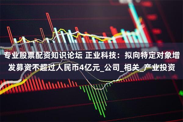 专业股票配资知识论坛 正业科技：拟向特定对象增发募资不超过人民币4亿元_公司_相关_产业投资