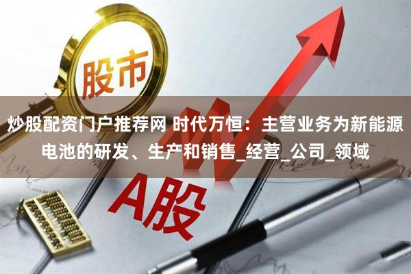 炒股配资门户推荐网 时代万恒：主营业务为新能源电池的研发、生产和销售_经营_公司_领域