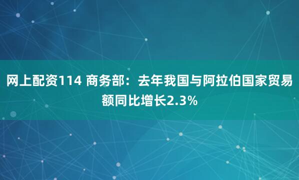 网上配资114 商务部：去年我国与阿拉伯国家贸易额同比增长2.3%