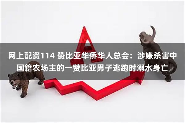 网上配资114 赞比亚华侨华人总会：涉嫌杀害中国籍农场主的一赞比亚男子逃跑时溺水身亡