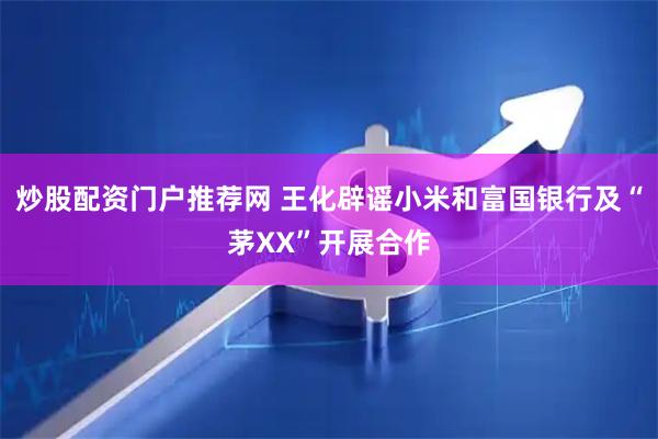炒股配资门户推荐网 王化辟谣小米和富国银行及“茅XX”开展合作