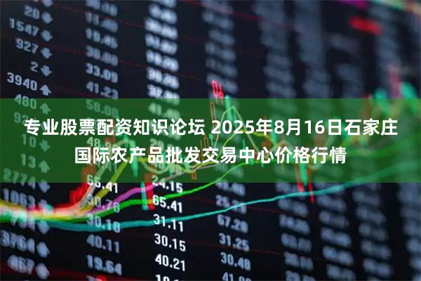 专业股票配资知识论坛 2025年8月16日石家庄国际农产品批发交易中心价格行情