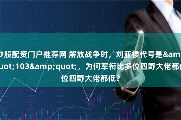 炒股配资门户推荐网 解放战争时，刘亚楼代号是&quot;103&quot;，为何军衔比多位四野大佬都低？