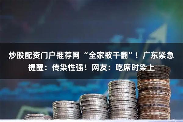 炒股配资门户推荐网 “全家被干翻”！广东紧急提醒：传染性强！网友：吃席时染上