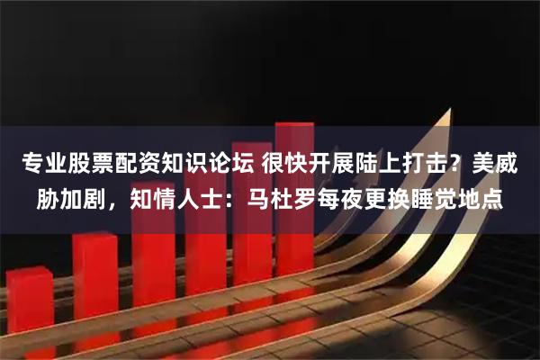 专业股票配资知识论坛 很快开展陆上打击？美威胁加剧，知情人士：马杜罗每夜更换睡觉地点