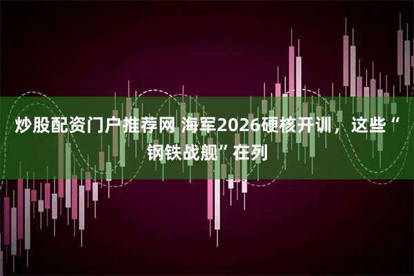 炒股配资门户推荐网 海军2026硬核开训，这些“钢铁战舰”在列