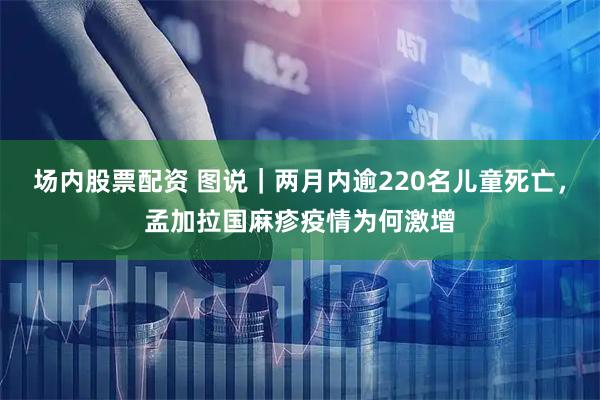 场内股票配资 图说｜两月内逾220名儿童死亡，孟加拉国麻疹疫情为何激增