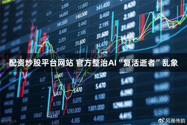 配资炒股平台网站 官方整治AI“复活逝者”乱象