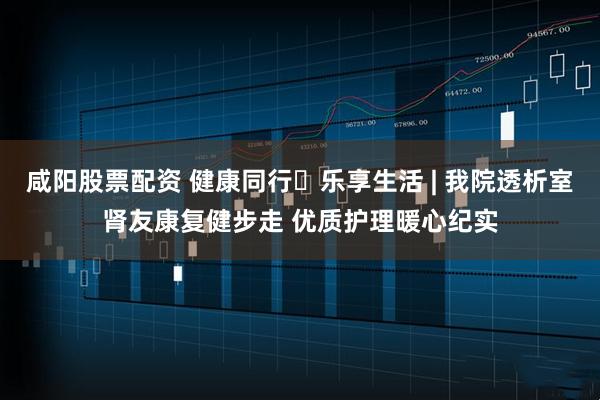 咸阳股票配资 健康同行・乐享生活 | 我院透析室肾友康复健步走 优质护理暖心纪实