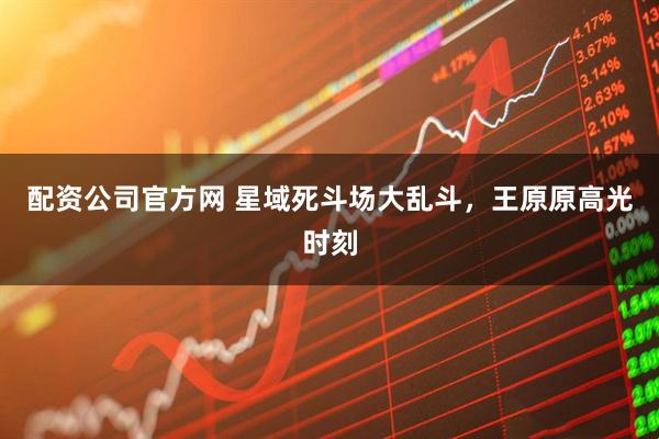 配资公司官方网 星域死斗场大乱斗，王原原高光时刻