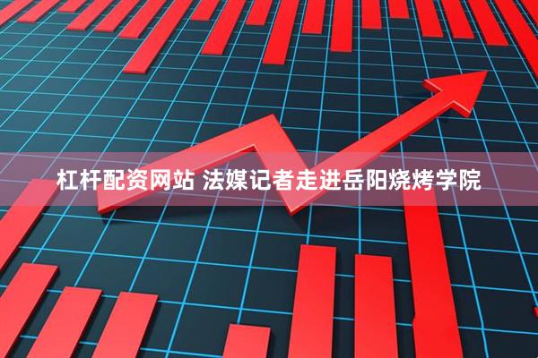 杠杆配资网站 法媒记者走进岳阳烧烤学院