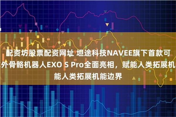 配资坊股票配资网址 坦途科技NAVEE旗下首款可穿戴式外骨骼机器人EXO S Pro全面亮相，赋能人类拓展机能边界