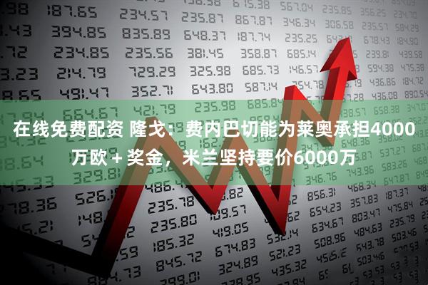 在线免费配资 隆戈：费内巴切能为莱奥承担4000万欧＋奖金，米兰坚持要价6000万