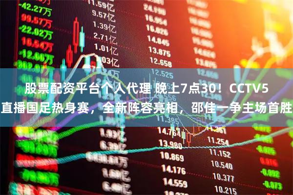 股票配资平台个人代理 晚上7点30！CCTV5直播国足热身赛，全新阵容亮相，邵佳一争主场首胜